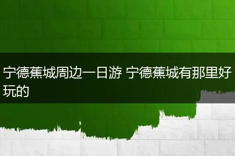 宁德蕉城周边一日游 宁德蕉城有那里好玩的