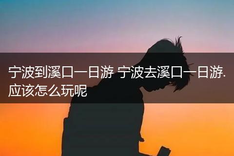 宁波到溪口一日游 宁波去溪口一日游.应该怎么玩呢