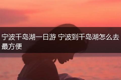 宁波千岛湖一日游 宁波到千岛湖怎么去最方便