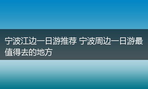宁波江边一日游推荐 宁波周边一日游最值得去的地方