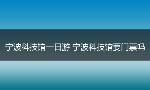宁波科技馆一日游 宁波科技馆要门票吗