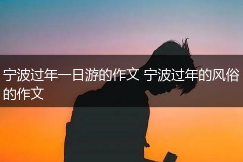 宁波过年一日游的作文 宁波过年的风俗的作文