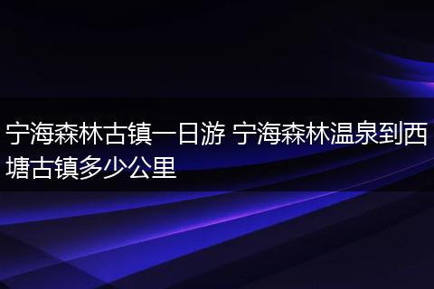 宁海森林古镇一日游 宁海森林温泉到西塘古镇多少公里