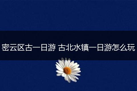 密云区古一日游 古北水镇一日游怎么玩