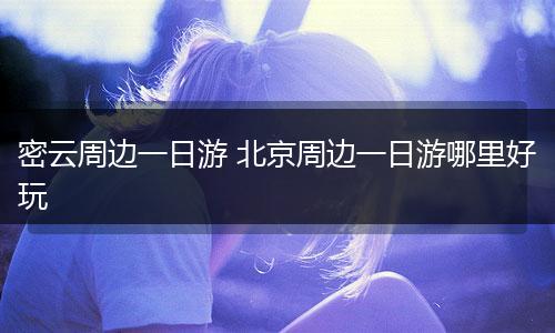 密云周边一日游 北京周边一日游哪里好玩
