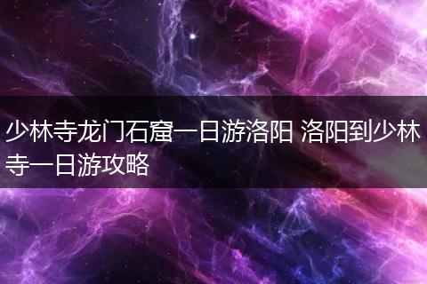少林寺龙门石窟一日游洛阳 洛阳到少林寺一日游攻略