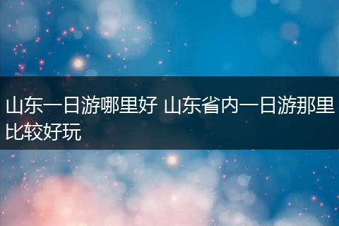 山东一日游哪里好 山东省内一日游那里比较好玩