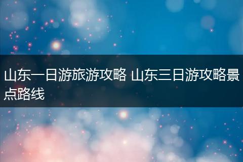 山东一日游旅游攻略 山东三日游攻略景点路线