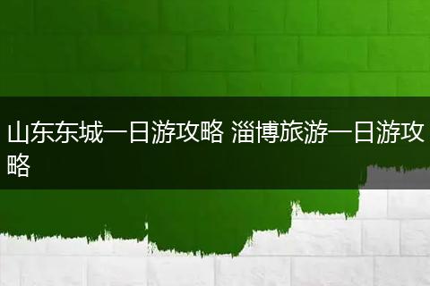山东东城一日游攻略 淄博旅游一日游攻略