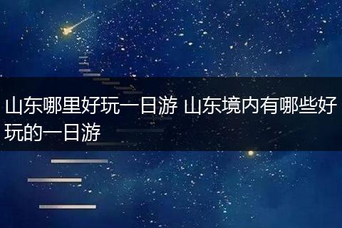 山东哪里好玩一日游 山东境内有哪些好玩的一日游