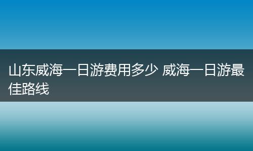 山东威海一日游费用多少 威海一日游最佳路线