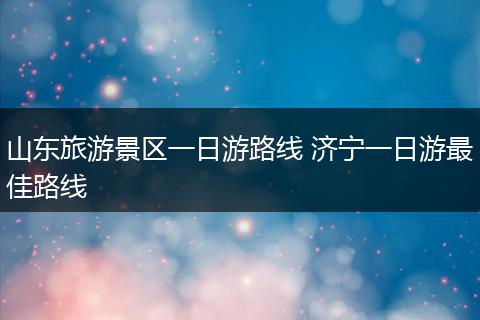 山东旅游景区一日游路线 济宁一日游最佳路线