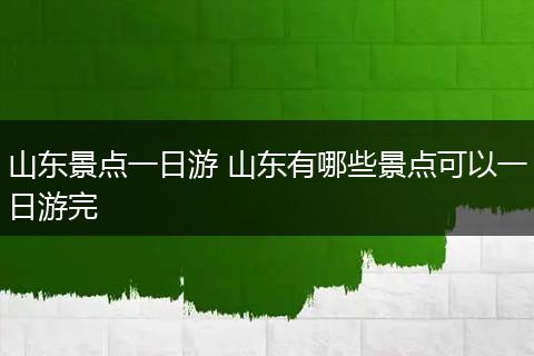 山东景点一日游 山东有哪些景点可以一日游完