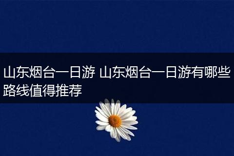 山东烟台一日游 山东烟台一日游有哪些路线值得推荐