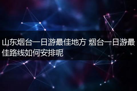 山东烟台一日游最佳地方 烟台一日游最佳路线如何安排呢