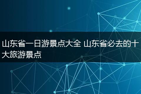 山东省一日游景点大全 山东省必去的十大旅游景点