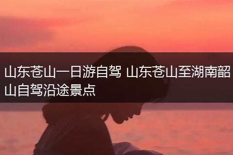 山东苍山一日游自驾 山东苍山至湖南韶山自驾沿途景点
