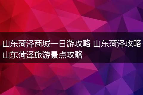 山东菏泽商城一日游攻略 山东菏泽攻略山东菏泽旅游景点攻略