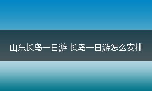 山东长岛一日游 长岛一日游怎么安排