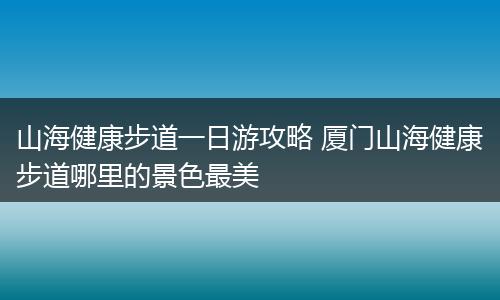 山海健康步道一日游攻略 厦门山海健康步道哪里的景色最美
