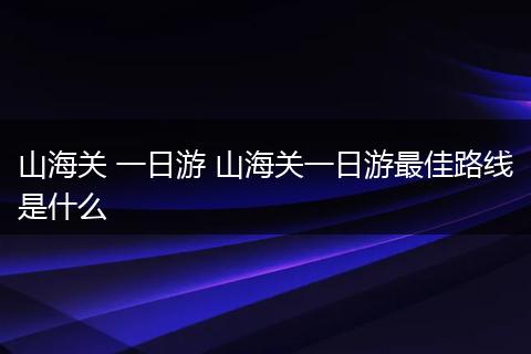 山海关 一日游 山海关一日游最佳路线是什么