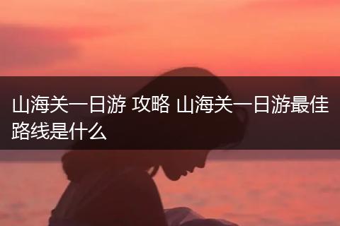 山海关一日游 攻略 山海关一日游最佳路线是什么