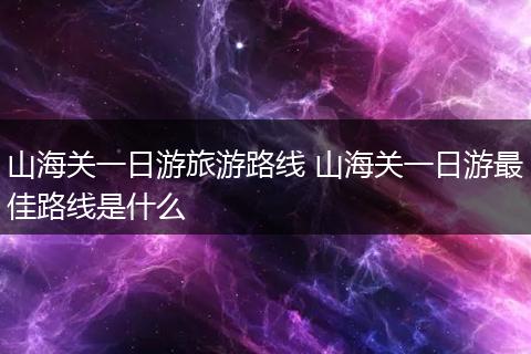 山海关一日游旅游路线 山海关一日游最佳路线是什么