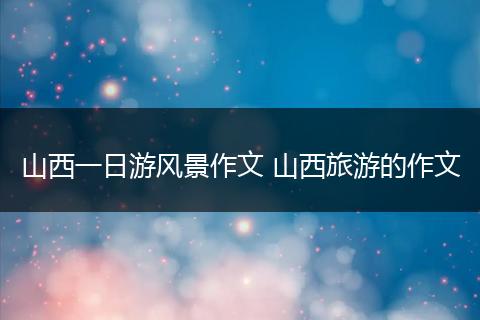 山西一日游风景作文 山西旅游的作文
