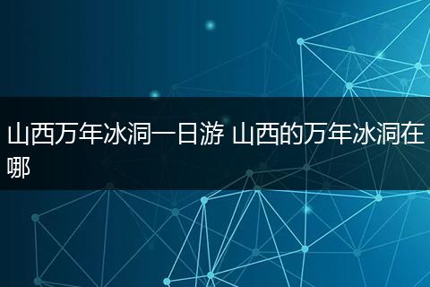 山西万年冰洞一日游 山西的万年冰洞在哪