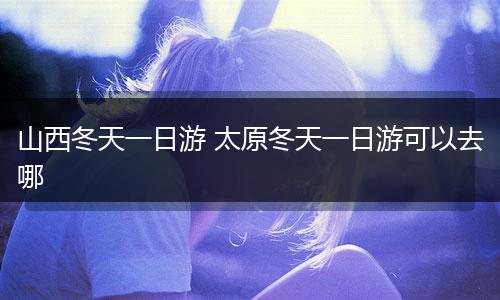 山西冬天一日游 太原冬天一日游可以去哪