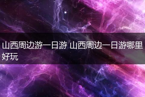 山西周边游一日游 山西周边一日游哪里好玩