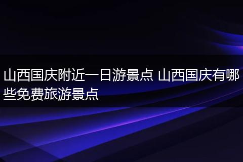 山西国庆附近一日游景点 山西国庆有哪些免费旅游景点