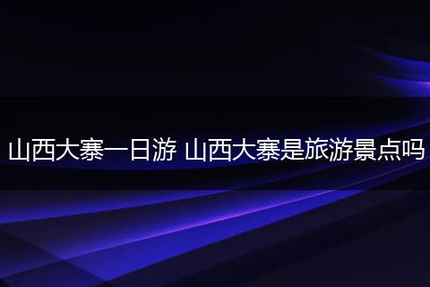 山西大寨一日游 山西大寨是旅游景点吗