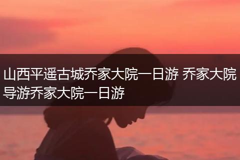 山西平遥古城乔家大院一日游 乔家大院导游乔家大院一日游