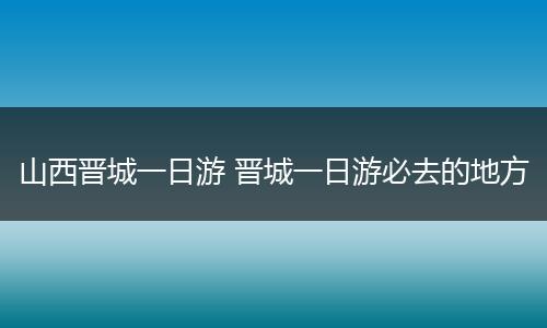 山西晋城一日游 晋城一日游必去的地方