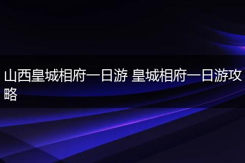 山西皇城相府一日游 皇城相府一日游攻略
