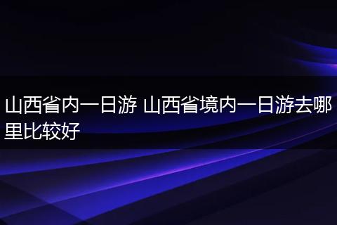 山西省内一日游 山西省境内一日游去哪里比较好