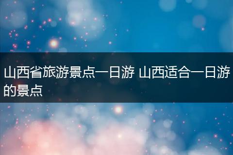 山西省旅游景点一日游 山西适合一日游的景点
