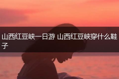 山西红豆峡一日游 山西红豆峡穿什么鞋子
