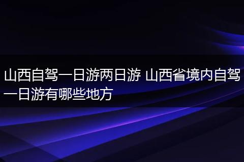 山西自驾一日游两日游 山西省境内自驾一日游有哪些地方