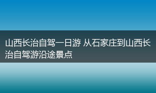 山西长治自驾一日游 从石家庄到山西长治自驾游沿途景点