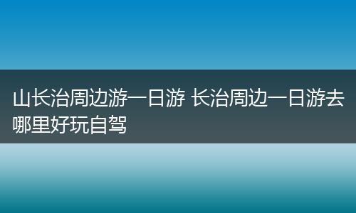 山长治周边游一日游 长治周边一日游去哪里好玩自驾