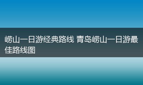 崂山一日游经典路线 青岛崂山一日游最佳路线图