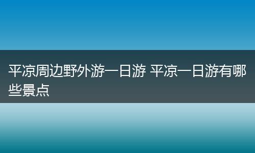 平凉周边野外游一日游 平凉一日游有哪些景点