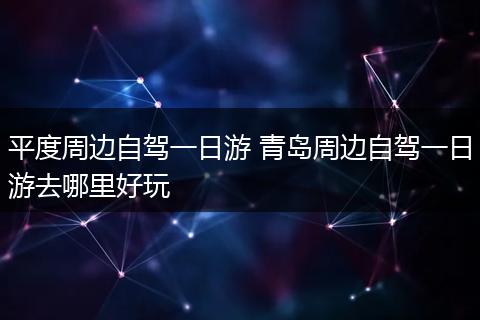 平度周边自驾一日游 青岛周边自驾一日游去哪里好玩