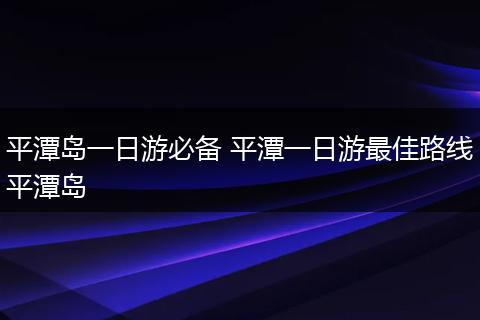 平潭岛一日游必备 平潭一日游最佳路线平潭岛