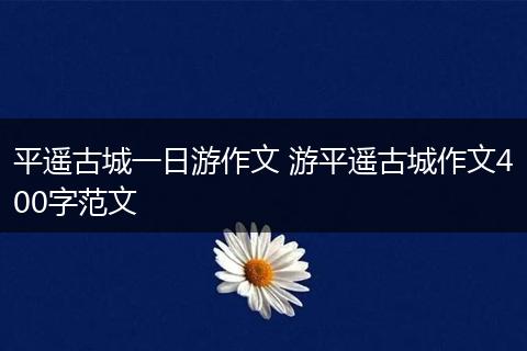 平遥古城一日游作文 游平遥古城作文400字范文