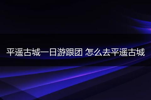 平遥古城一日游跟团 怎么去平遥古城