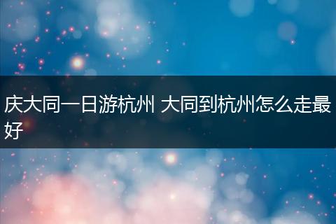 庆大同一日游杭州 大同到杭州怎么走最好