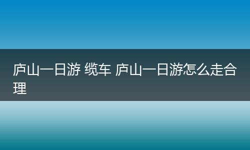 庐山一日游 缆车 庐山一日游怎么走合理